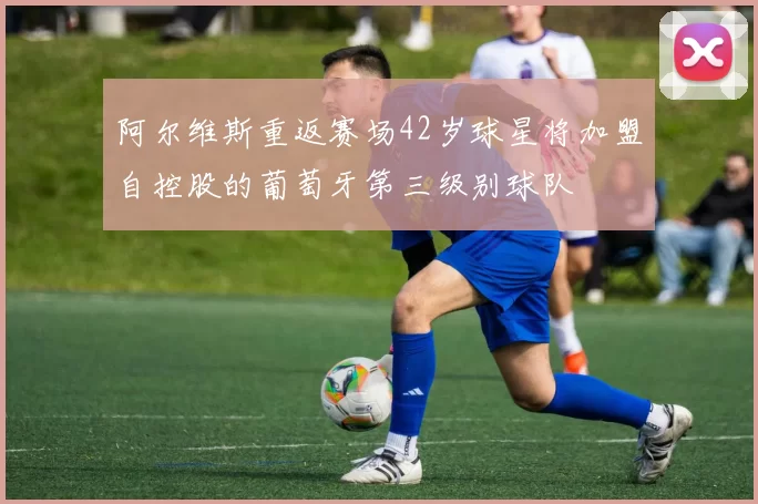 阿尔维斯重返赛场42岁球星将加盟自控股的葡萄牙第三级别球队