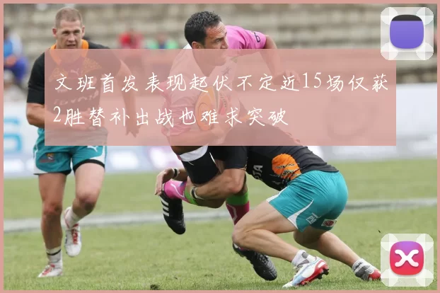 文班首发表现起伏不定近15场仅获2胜替补出战也难求突破