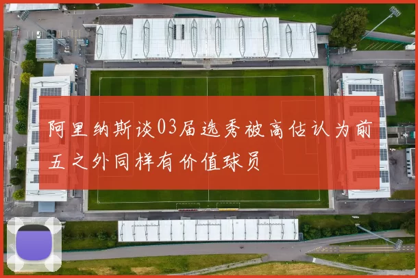 阿里纳斯谈03届选秀被高估认为前五之外同样有价值球员