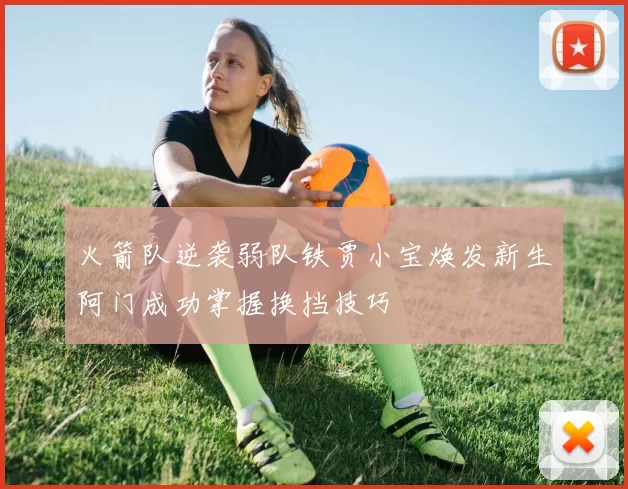 火箭队逆袭弱队铁贾小宝焕发新生阿门成功掌握换挡技巧