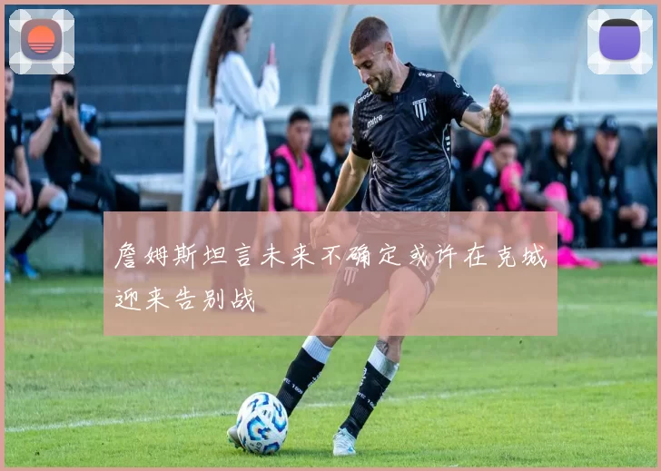 詹姆斯坦言未来不确定或许在克城迎来告别战
