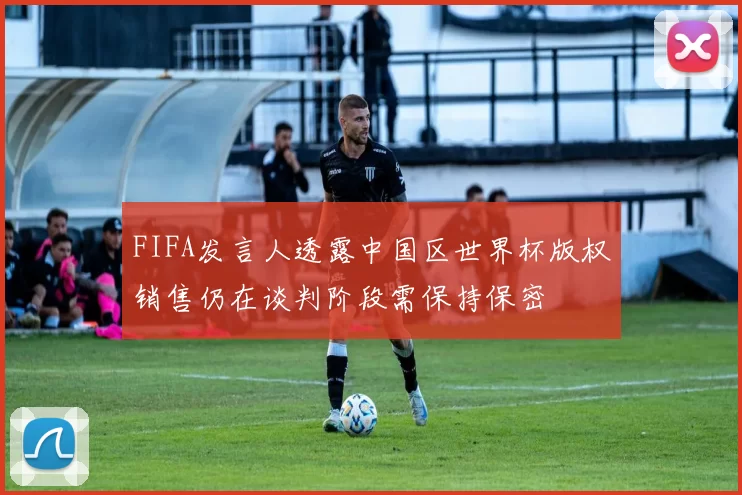 FIFA发言人透露中国区世界杯版权销售仍在谈判阶段需保持保密